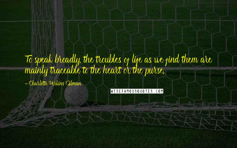 Charlotte Perkins Gilman Quotes: To speak broadly, the troubles of life as we find them are mainly traceable to the heart or the purse.