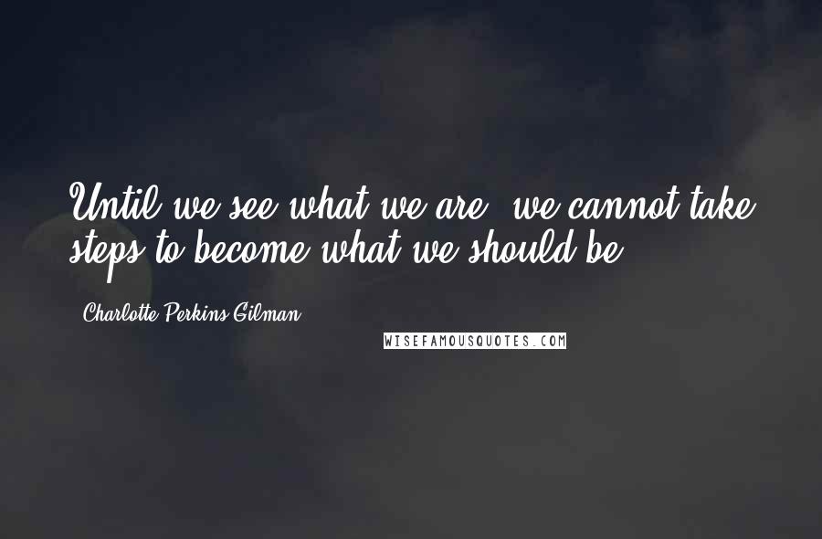 Charlotte Perkins Gilman Quotes: Until we see what we are, we cannot take steps to become what we should be.