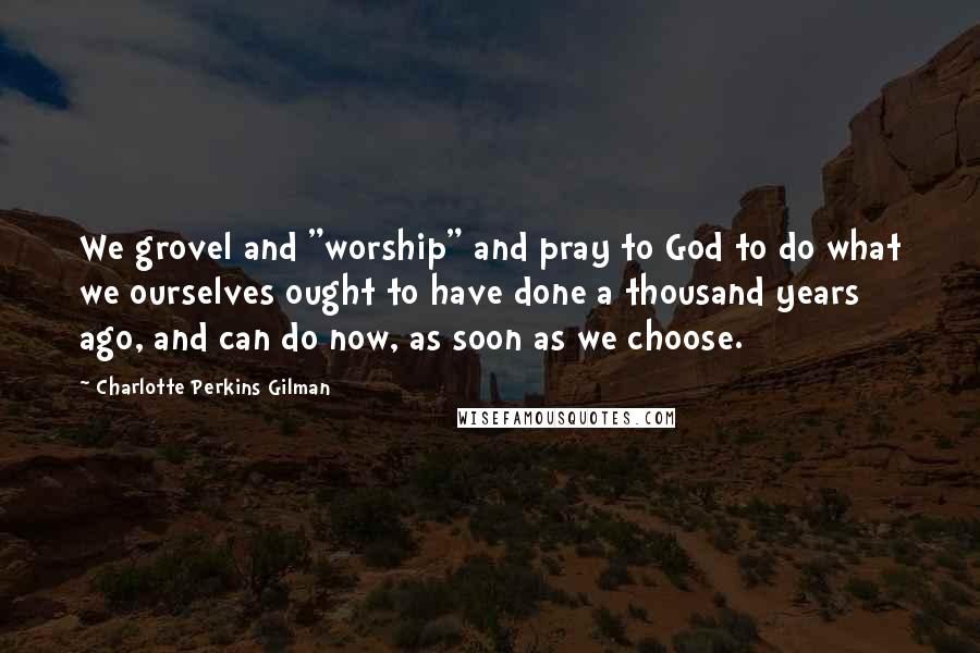 Charlotte Perkins Gilman Quotes: We grovel and "worship" and pray to God to do what we ourselves ought to have done a thousand years ago, and can do now, as soon as we choose.