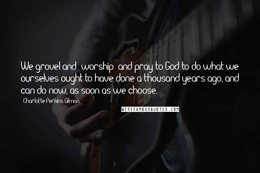 Charlotte Perkins Gilman Quotes: We grovel and "worship" and pray to God to do what we ourselves ought to have done a thousand years ago, and can do now, as soon as we choose.