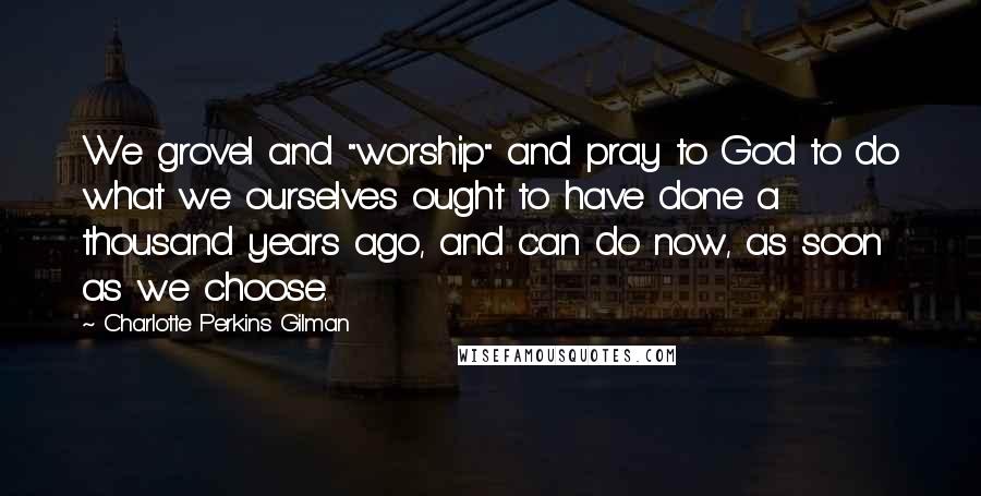 Charlotte Perkins Gilman Quotes: We grovel and "worship" and pray to God to do what we ourselves ought to have done a thousand years ago, and can do now, as soon as we choose.