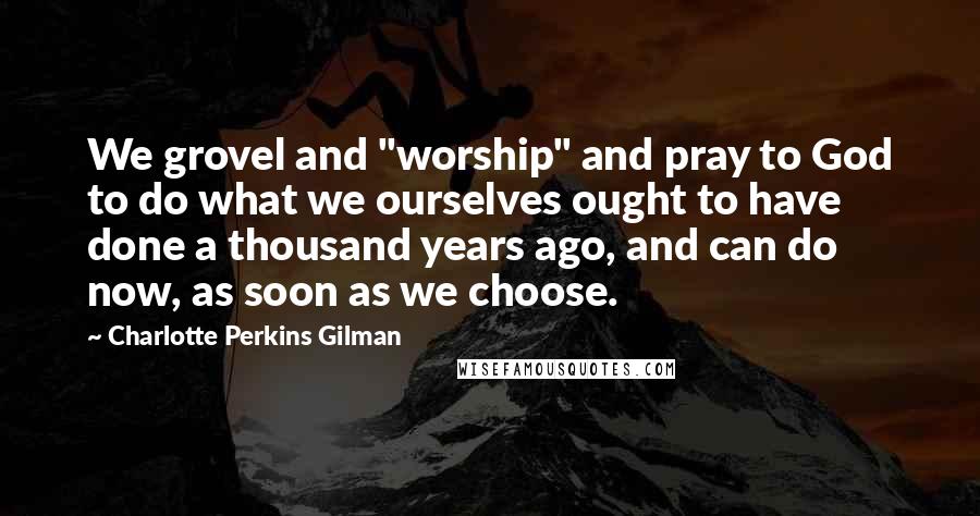 Charlotte Perkins Gilman Quotes: We grovel and "worship" and pray to God to do what we ourselves ought to have done a thousand years ago, and can do now, as soon as we choose.