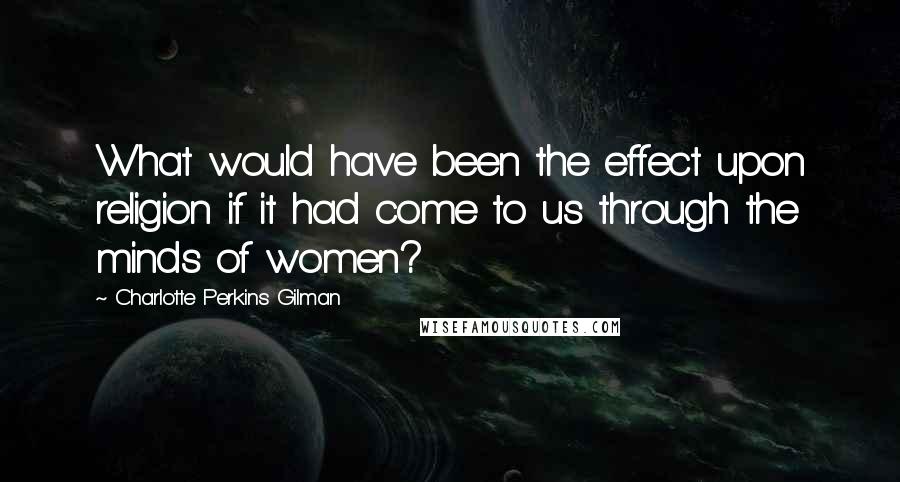 Charlotte Perkins Gilman Quotes: What would have been the effect upon religion if it had come to us through the minds of women?