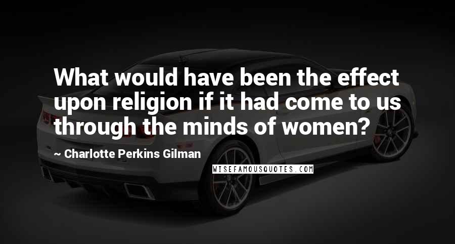 Charlotte Perkins Gilman Quotes: What would have been the effect upon religion if it had come to us through the minds of women?