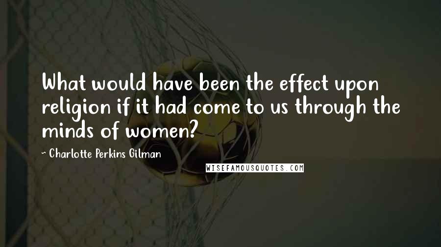 Charlotte Perkins Gilman Quotes: What would have been the effect upon religion if it had come to us through the minds of women?