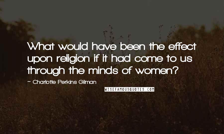 Charlotte Perkins Gilman Quotes: What would have been the effect upon religion if it had come to us through the minds of women?