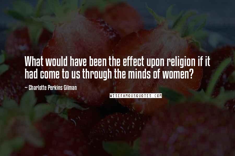 Charlotte Perkins Gilman Quotes: What would have been the effect upon religion if it had come to us through the minds of women?