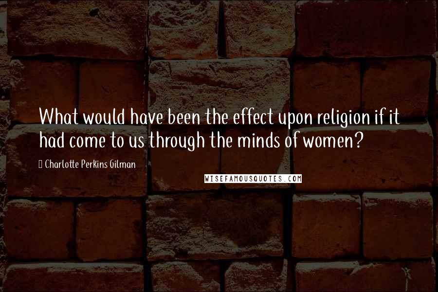 Charlotte Perkins Gilman Quotes: What would have been the effect upon religion if it had come to us through the minds of women?