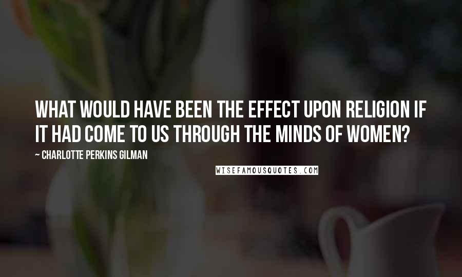 Charlotte Perkins Gilman Quotes: What would have been the effect upon religion if it had come to us through the minds of women?