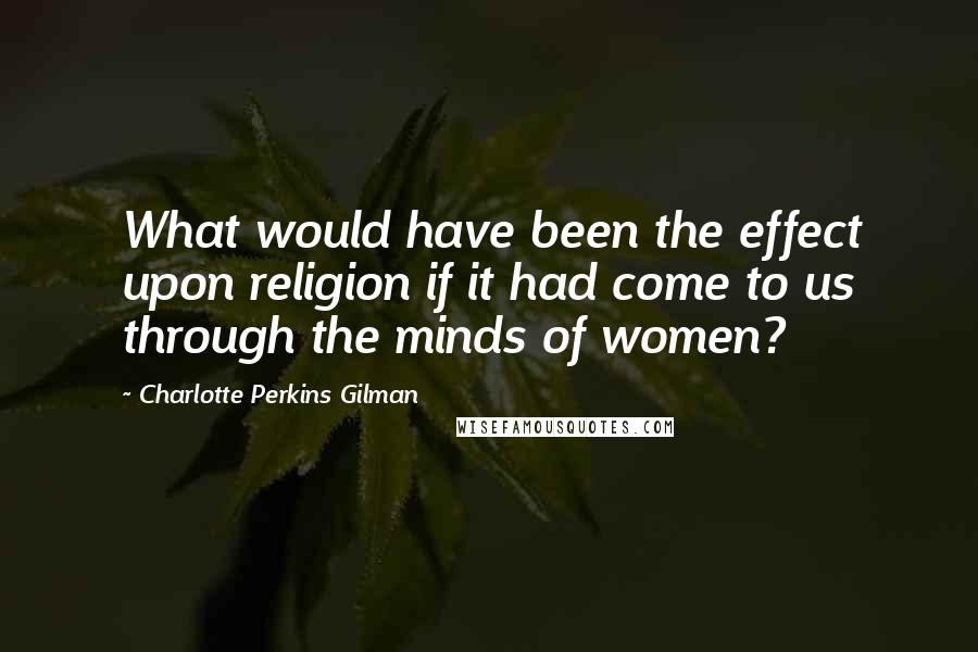 Charlotte Perkins Gilman Quotes: What would have been the effect upon religion if it had come to us through the minds of women?