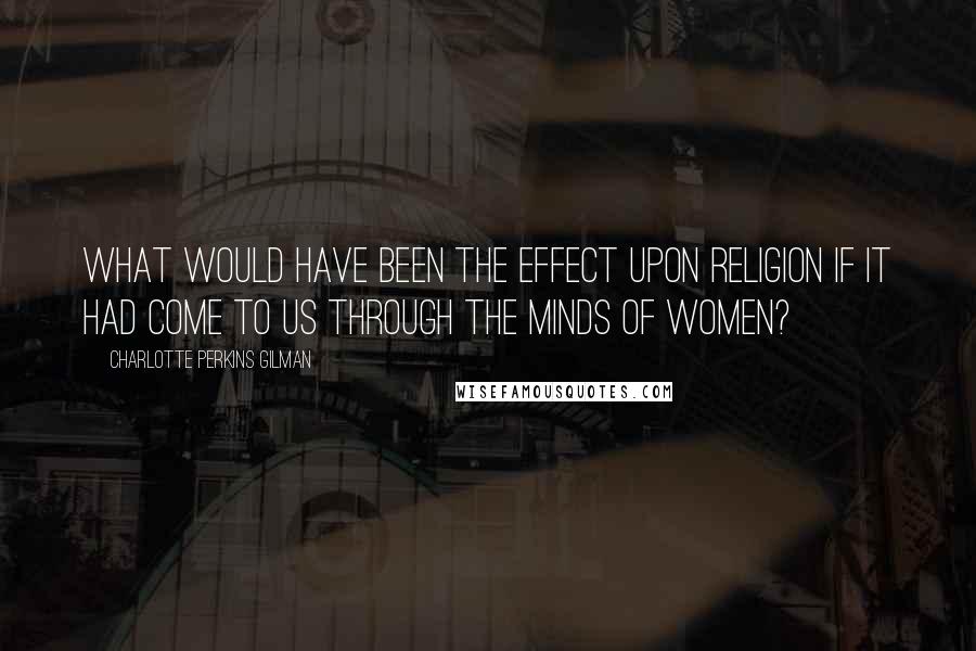 Charlotte Perkins Gilman Quotes: What would have been the effect upon religion if it had come to us through the minds of women?