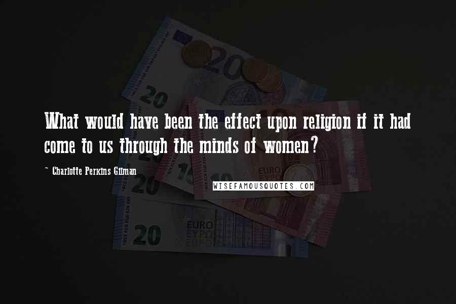 Charlotte Perkins Gilman Quotes: What would have been the effect upon religion if it had come to us through the minds of women?