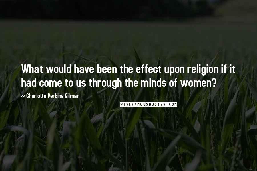 Charlotte Perkins Gilman Quotes: What would have been the effect upon religion if it had come to us through the minds of women?