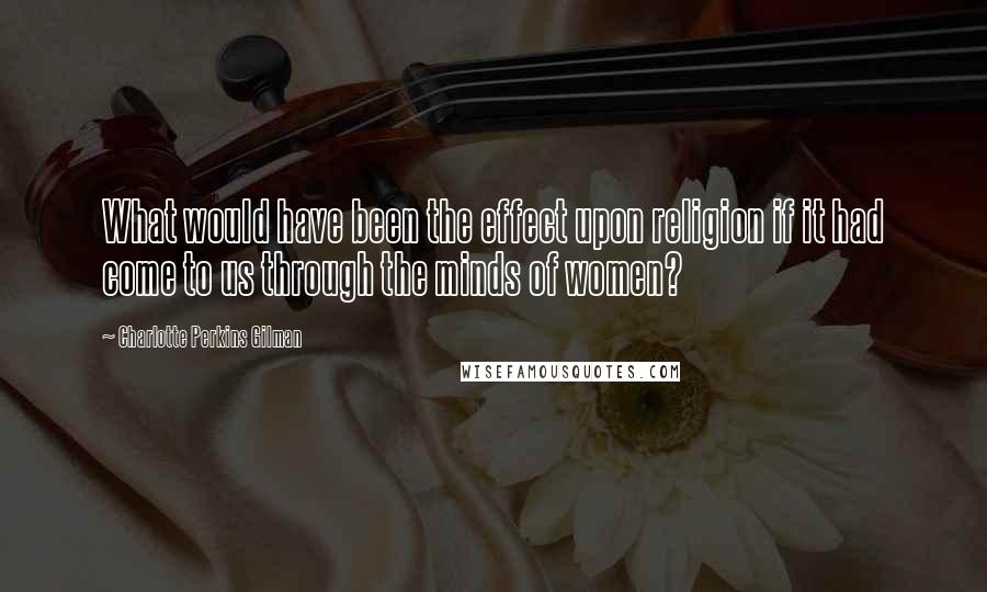 Charlotte Perkins Gilman Quotes: What would have been the effect upon religion if it had come to us through the minds of women?