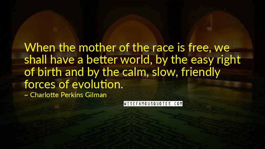 Charlotte Perkins Gilman Quotes: When the mother of the race is free, we shall have a better world, by the easy right of birth and by the calm, slow, friendly forces of evolution.