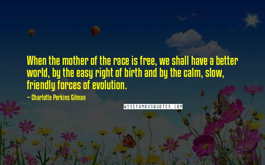 Charlotte Perkins Gilman Quotes: When the mother of the race is free, we shall have a better world, by the easy right of birth and by the calm, slow, friendly forces of evolution.