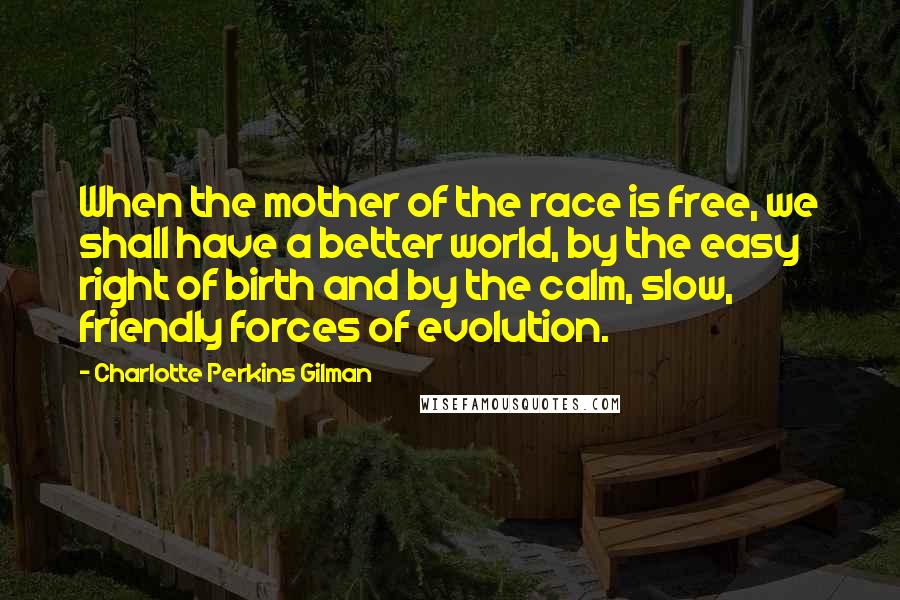 Charlotte Perkins Gilman Quotes: When the mother of the race is free, we shall have a better world, by the easy right of birth and by the calm, slow, friendly forces of evolution.