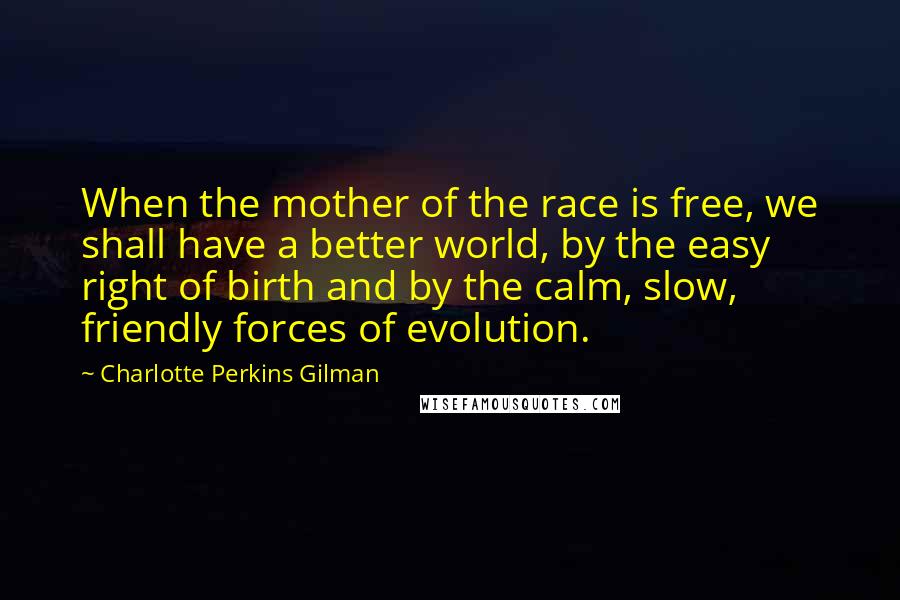 Charlotte Perkins Gilman Quotes: When the mother of the race is free, we shall have a better world, by the easy right of birth and by the calm, slow, friendly forces of evolution.