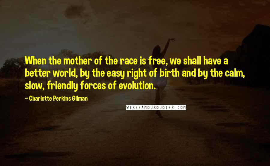 Charlotte Perkins Gilman Quotes: When the mother of the race is free, we shall have a better world, by the easy right of birth and by the calm, slow, friendly forces of evolution.