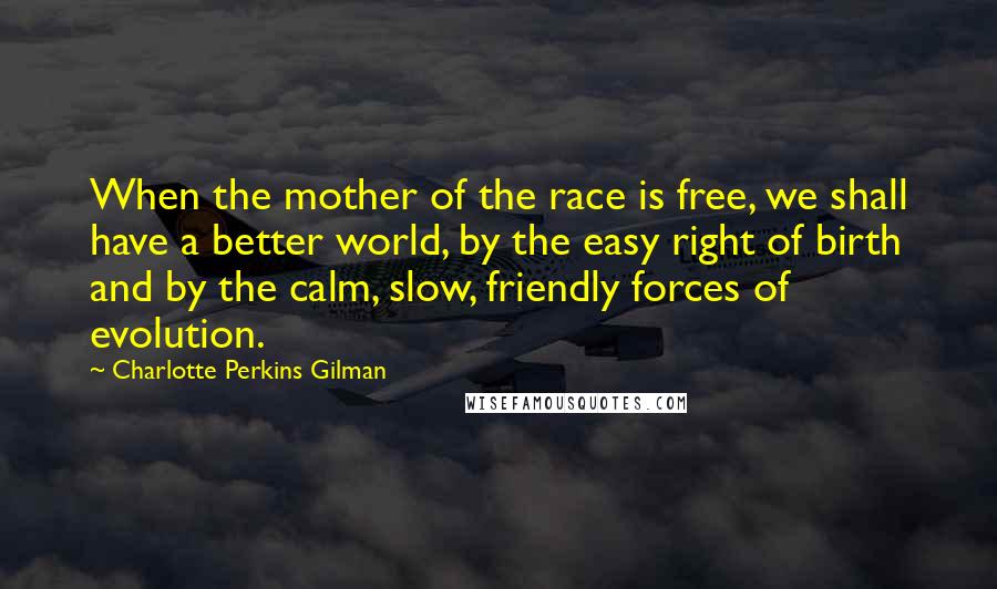 Charlotte Perkins Gilman Quotes: When the mother of the race is free, we shall have a better world, by the easy right of birth and by the calm, slow, friendly forces of evolution.