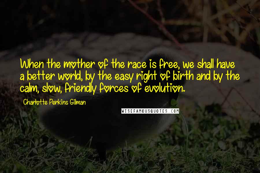 Charlotte Perkins Gilman Quotes: When the mother of the race is free, we shall have a better world, by the easy right of birth and by the calm, slow, friendly forces of evolution.