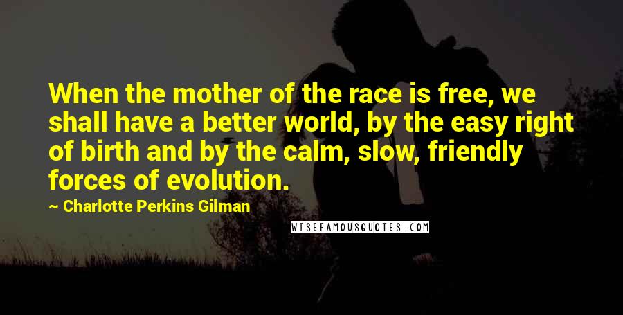 Charlotte Perkins Gilman Quotes: When the mother of the race is free, we shall have a better world, by the easy right of birth and by the calm, slow, friendly forces of evolution.