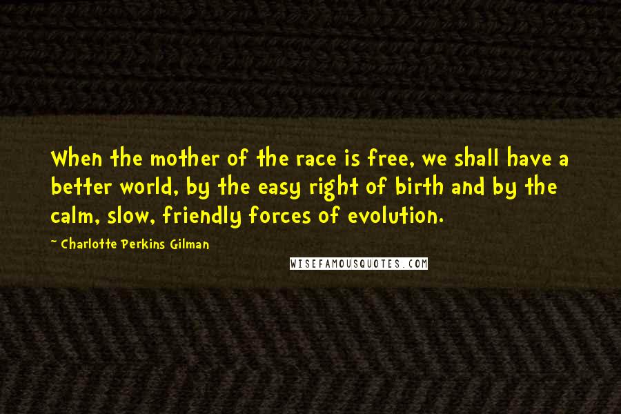 Charlotte Perkins Gilman Quotes: When the mother of the race is free, we shall have a better world, by the easy right of birth and by the calm, slow, friendly forces of evolution.