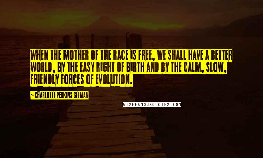 Charlotte Perkins Gilman Quotes: When the mother of the race is free, we shall have a better world, by the easy right of birth and by the calm, slow, friendly forces of evolution.