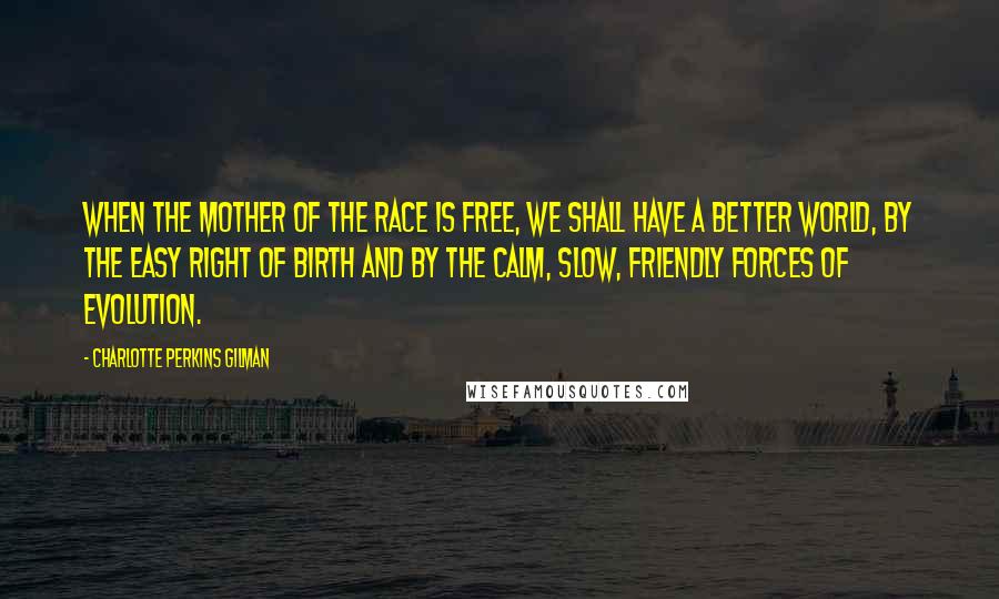 Charlotte Perkins Gilman Quotes: When the mother of the race is free, we shall have a better world, by the easy right of birth and by the calm, slow, friendly forces of evolution.