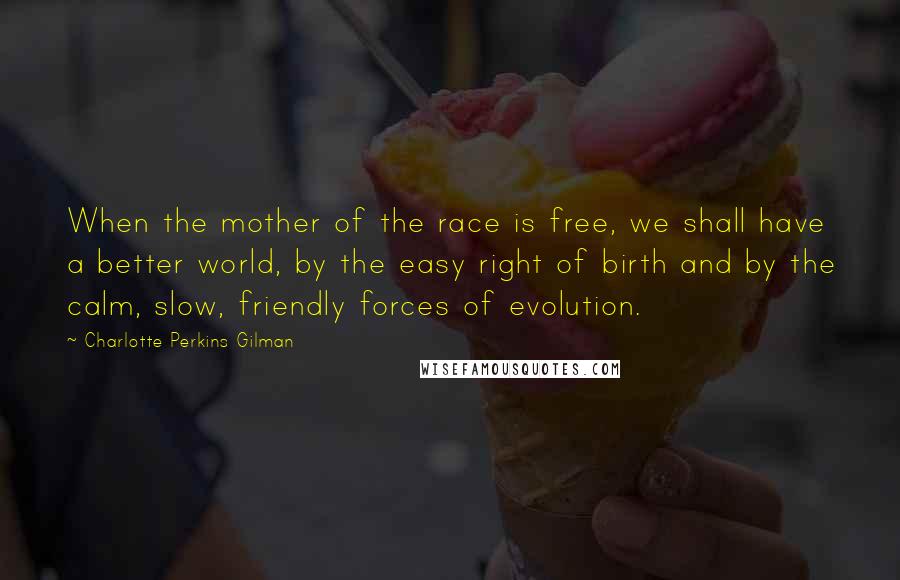 Charlotte Perkins Gilman Quotes: When the mother of the race is free, we shall have a better world, by the easy right of birth and by the calm, slow, friendly forces of evolution.