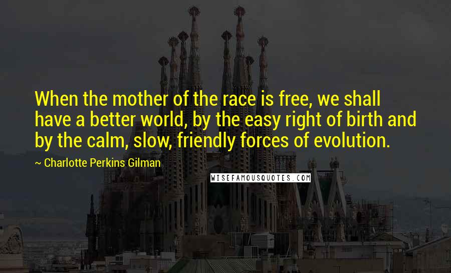 Charlotte Perkins Gilman Quotes: When the mother of the race is free, we shall have a better world, by the easy right of birth and by the calm, slow, friendly forces of evolution.