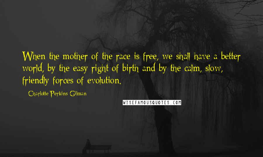 Charlotte Perkins Gilman Quotes: When the mother of the race is free, we shall have a better world, by the easy right of birth and by the calm, slow, friendly forces of evolution.