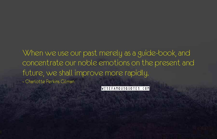 Charlotte Perkins Gilman Quotes: When we use our past merely as a guide-book, and concentrate our noble emotions on the present and future, we shall improve more rapidly.