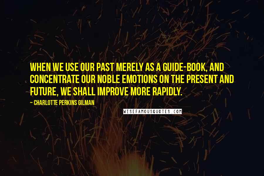 Charlotte Perkins Gilman Quotes: When we use our past merely as a guide-book, and concentrate our noble emotions on the present and future, we shall improve more rapidly.