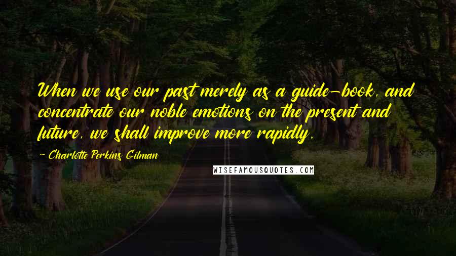 Charlotte Perkins Gilman Quotes: When we use our past merely as a guide-book, and concentrate our noble emotions on the present and future, we shall improve more rapidly.