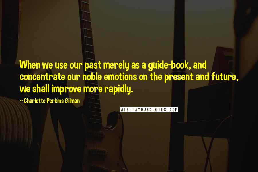 Charlotte Perkins Gilman Quotes: When we use our past merely as a guide-book, and concentrate our noble emotions on the present and future, we shall improve more rapidly.