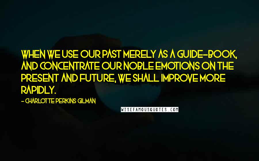 Charlotte Perkins Gilman Quotes: When we use our past merely as a guide-book, and concentrate our noble emotions on the present and future, we shall improve more rapidly.