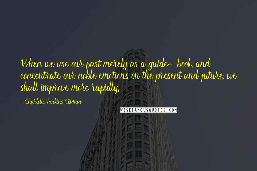 Charlotte Perkins Gilman Quotes: When we use our past merely as a guide-book, and concentrate our noble emotions on the present and future, we shall improve more rapidly.