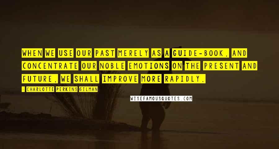 Charlotte Perkins Gilman Quotes: When we use our past merely as a guide-book, and concentrate our noble emotions on the present and future, we shall improve more rapidly.