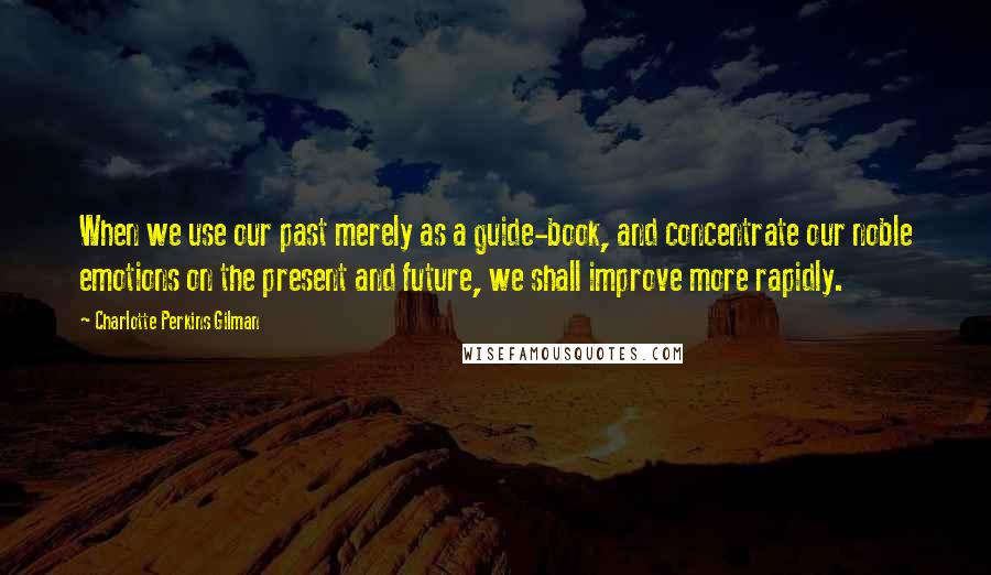 Charlotte Perkins Gilman Quotes: When we use our past merely as a guide-book, and concentrate our noble emotions on the present and future, we shall improve more rapidly.