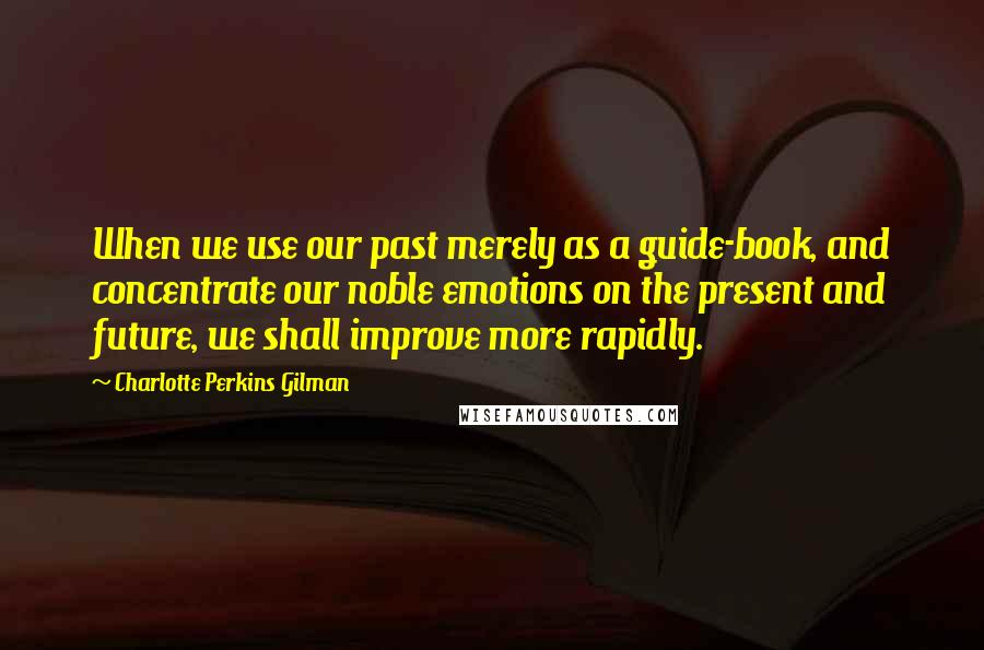 Charlotte Perkins Gilman Quotes: When we use our past merely as a guide-book, and concentrate our noble emotions on the present and future, we shall improve more rapidly.