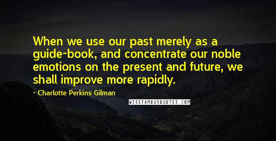 Charlotte Perkins Gilman Quotes: When we use our past merely as a guide-book, and concentrate our noble emotions on the present and future, we shall improve more rapidly.