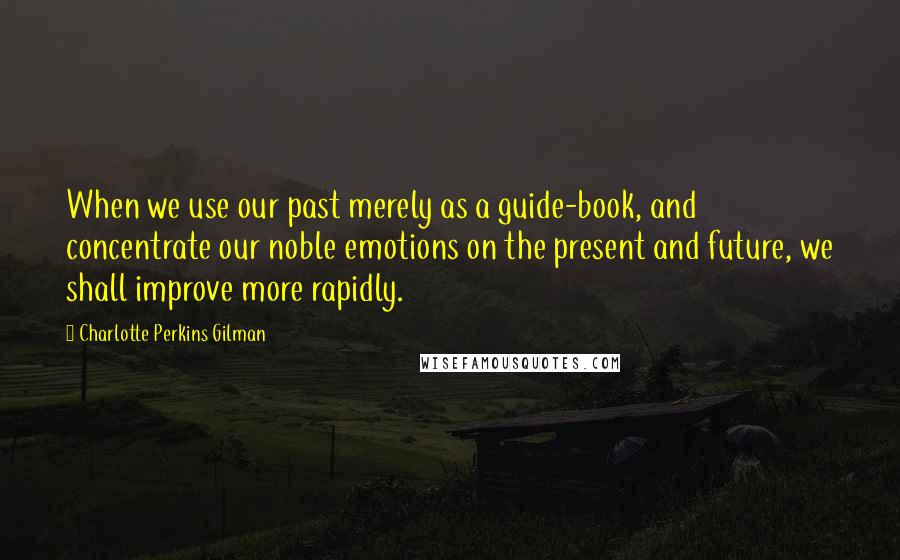 Charlotte Perkins Gilman Quotes: When we use our past merely as a guide-book, and concentrate our noble emotions on the present and future, we shall improve more rapidly.