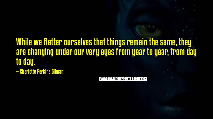 Charlotte Perkins Gilman Quotes: While we flatter ourselves that things remain the same, they are changing under our very eyes from year to year, from day to day.