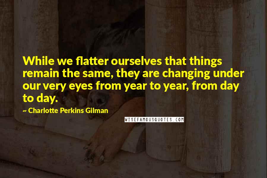 Charlotte Perkins Gilman Quotes: While we flatter ourselves that things remain the same, they are changing under our very eyes from year to year, from day to day.