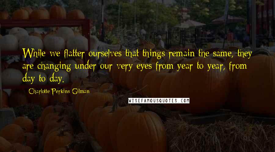 Charlotte Perkins Gilman Quotes: While we flatter ourselves that things remain the same, they are changing under our very eyes from year to year, from day to day.