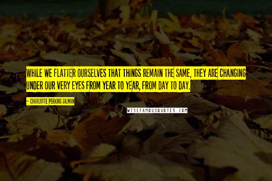 Charlotte Perkins Gilman Quotes: While we flatter ourselves that things remain the same, they are changing under our very eyes from year to year, from day to day.