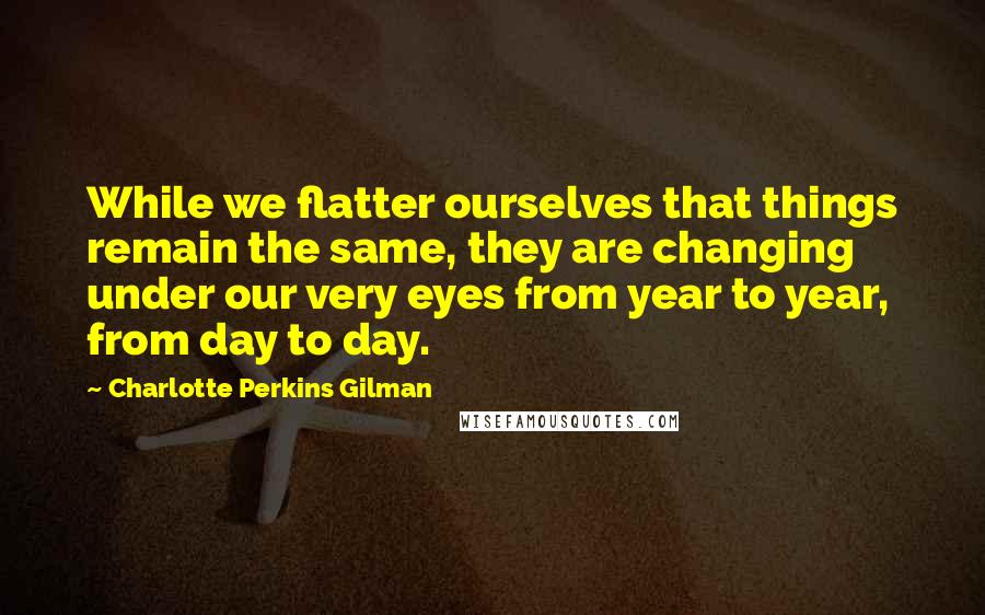 Charlotte Perkins Gilman Quotes: While we flatter ourselves that things remain the same, they are changing under our very eyes from year to year, from day to day.