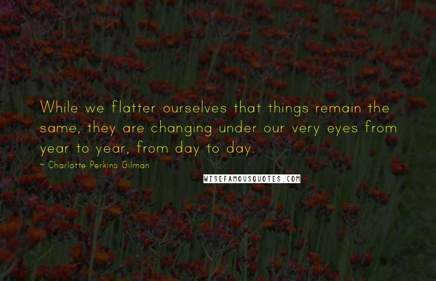 Charlotte Perkins Gilman Quotes: While we flatter ourselves that things remain the same, they are changing under our very eyes from year to year, from day to day.