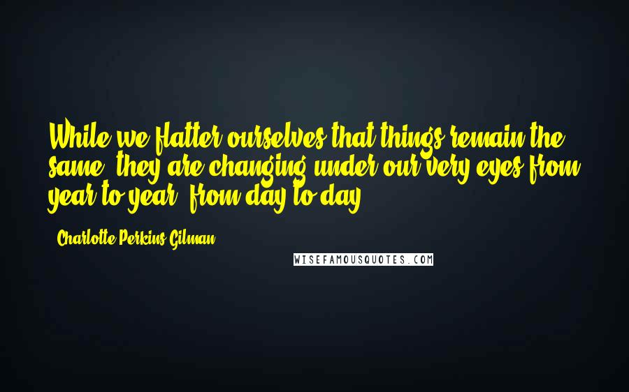 Charlotte Perkins Gilman Quotes: While we flatter ourselves that things remain the same, they are changing under our very eyes from year to year, from day to day.